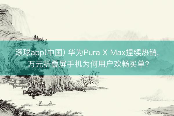 滚球app(中国) 华为Pura X Max捏续热销， 万元折叠屏手机为何用户欢畅买单?