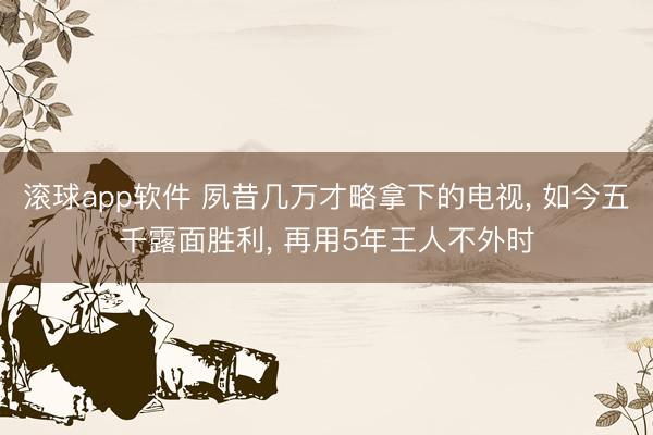 滚球app软件 夙昔几万才略拿下的电视， 如今五千露面胜利， 再用5年王人不外时