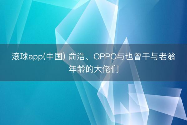 滚球app(中国) 俞浩、OPPO与也曾干与老翁年龄的大佬们
