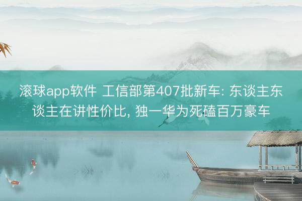 滚球app软件 工信部第407批新车: 东谈主东谈主在讲性价比， 独一华为死磕百万豪车