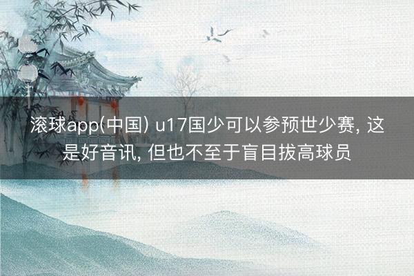 滚球app(中国) u17国少可以参预世少赛， 这是好音讯， 但也不至于盲目拔高球员