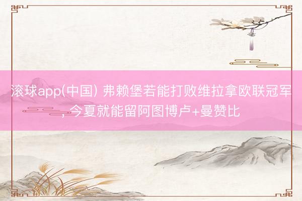 滚球app(中国) 弗赖堡若能打败维拉拿欧联冠军， 今夏就能留阿图博卢+曼赞比