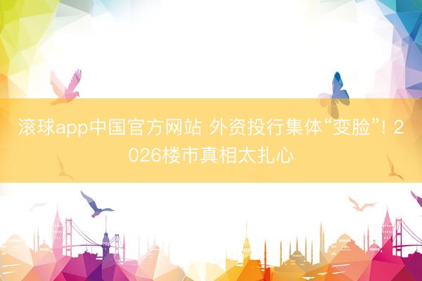 滚球app中国官方网站 外资投行集体“变脸”! 2026楼市真相太扎心
