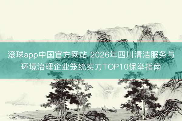 滚球app中国官方网站 2026年四川清洁服务与环境治理企业笼统实力TOP10保举指南