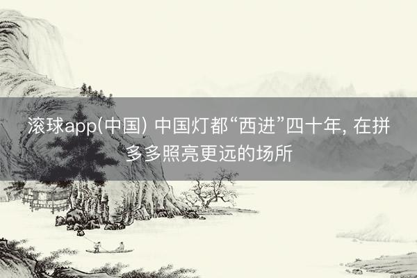 滚球app(中国) 中国灯都“西进”四十年， 在拼多多照亮更远的场所