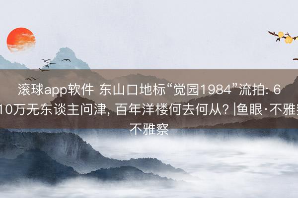 滚球app软件 东山口地标“觉园1984”流拍: 6310万无东谈主问津， 百年洋楼何去何从? |鱼眼·不雅察