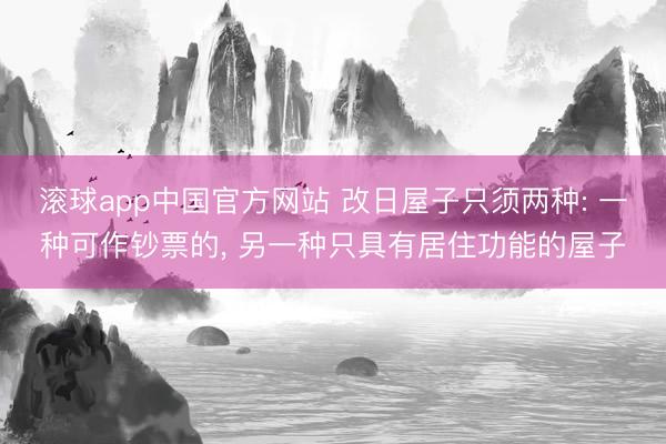 滚球app中国官方网站 改日屋子只须两种: 一种可作钞票的， 另一种只具有居住功能的屋子