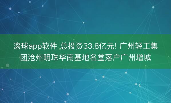 滚球app软件 总投资33.8亿元! 广州轻工集团沧州明珠华南基地名堂落户广州增城