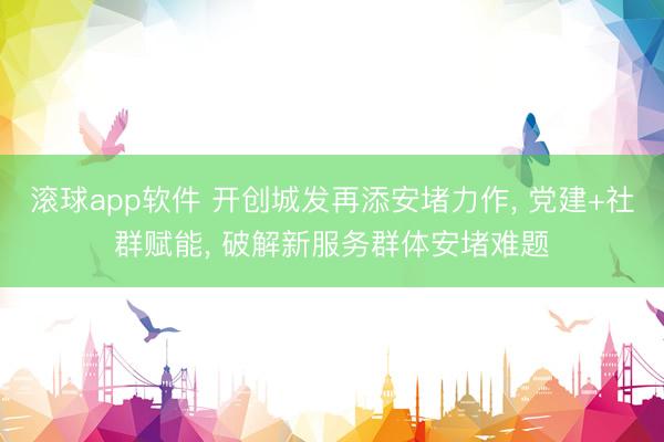 滚球app软件 开创城发再添安堵力作， 党建+社群赋能， 破解新服务群体安堵难题