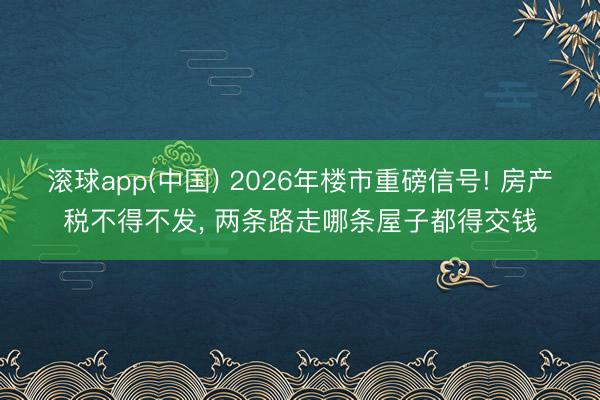 滚球app(中国) 2026年楼市重磅信号! 房产税不得不发， 两条路走哪条屋子都得交钱