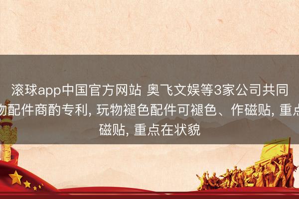 滚球app中国官方网站 奥飞文娱等3家公司共同赢得玩物配件商酌专利， 玩物褪色配件可褪色、作磁贴， 重点在状貌