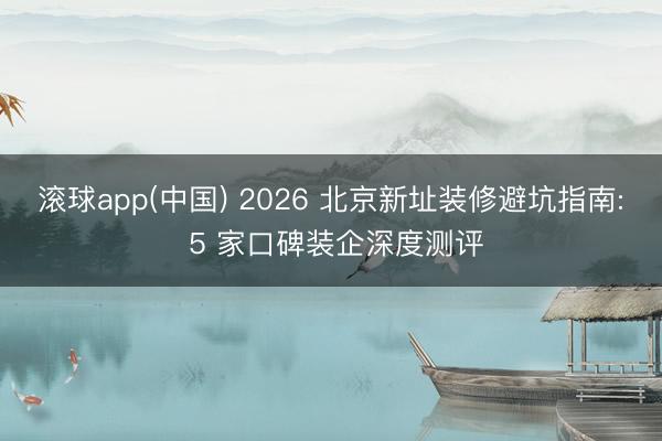滚球app(中国) 2026 北京新址装修避坑指南: 5 家口碑装企深度测评