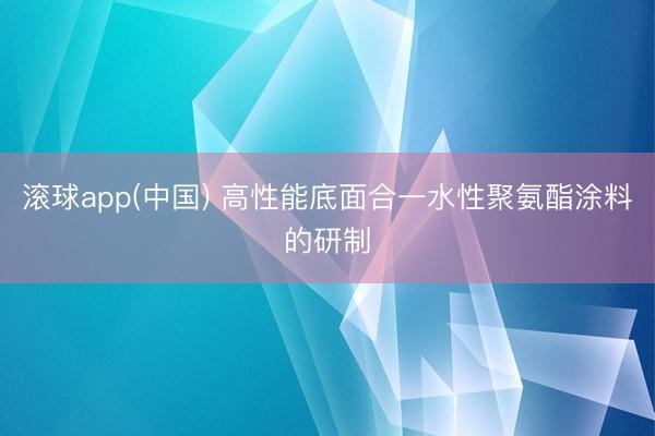 滚球app(中国) 高性能底面合一水性聚氨酯涂料的研制