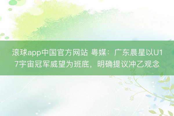 滚球app中国官方网站 粤媒：广东晨星以U17宇宙冠军威望为班底，明确提议冲乙观念