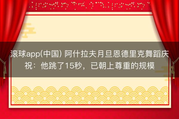 滚球app(中国) 阿什拉夫月旦恩德里克舞蹈庆祝：他跳了15秒，已朝上尊重的规模