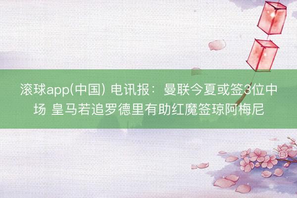滚球app(中国) 电讯报：曼联今夏或签3位中场 皇马若追罗德里有助红魔签琼阿梅尼