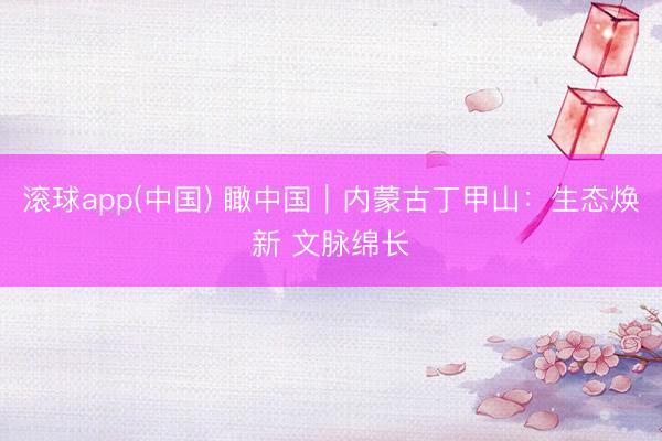 滚球app(中国) 瞰中国｜内蒙古丁甲山：生态焕新 文脉绵长