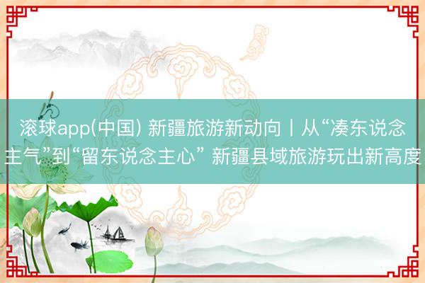 滚球app(中国) 新疆旅游新动向丨从“凑东说念主气”到“留东说念主心” 新疆县域旅游玩出新高度