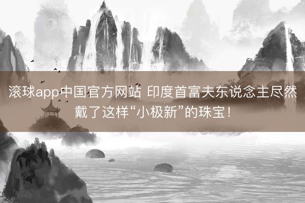 滚球app中国官方网站 印度首富夫东说念主尽然戴了这样“小极新”的珠宝！