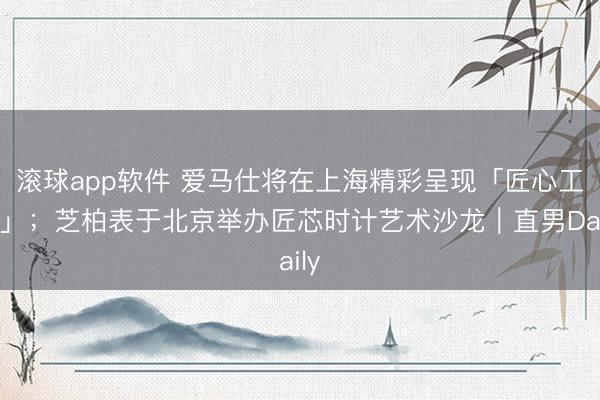 滚球app软件 爱马仕将在上海精彩呈现「匠心工坊」；芝柏表于北京举办匠芯时计艺术沙龙｜直男Daily