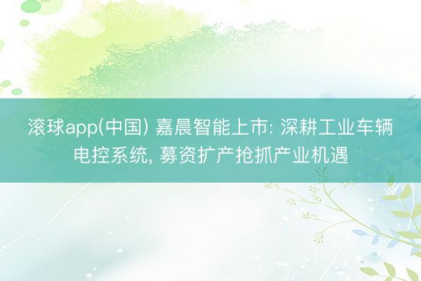 滚球app(中国) 嘉晨智能上市: 深耕工业车辆电控系统， 募资扩产抢抓产业机遇
