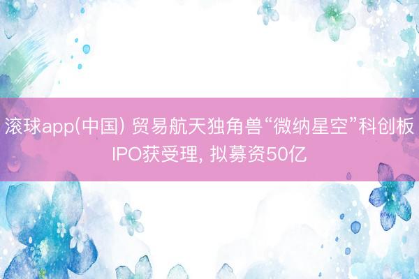 滚球app(中国) 贸易航天独角兽“微纳星空”科创板IPO获受理， 拟募资50亿