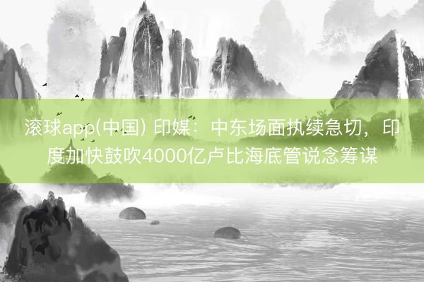 滚球app(中国) 印媒：中东场面执续急切，印度加快鼓吹4000亿卢比海底管说念筹谋