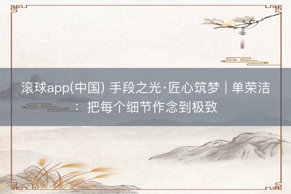 滚球app(中国) 手段之光·匠心筑梦 | 单荣洁：把每个细节作念到极致
