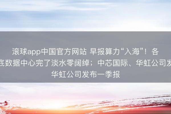 滚球app中国官方网站 早报算力“入海”！各人首个海底数据中心完了淡水零阔绰；中芯国际、华虹公司发布一季报