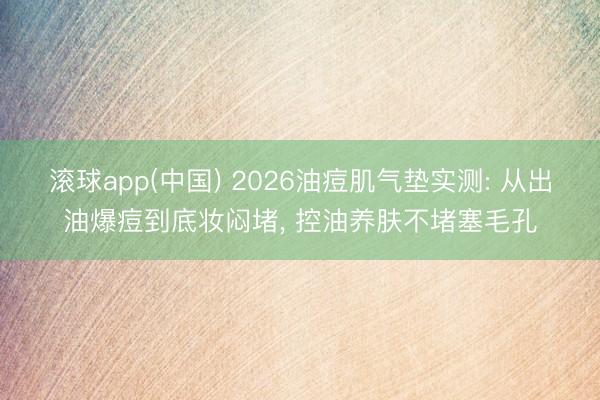 滚球app(中国) 2026油痘肌气垫实测: 从出油爆痘到底妆闷堵， 控油养肤不堵塞毛孔
