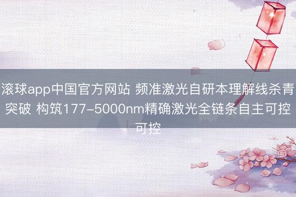 滚球app中国官方网站 频准激光自研本理解线杀青突破 构筑177-5000nm精确激光全链条自主可控