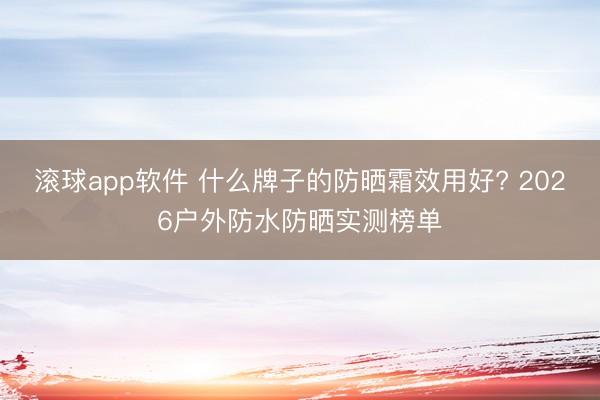 滚球app软件 什么牌子的防晒霜效用好? 2026户外防水防晒实测榜单
