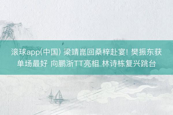 滚球app(中国) 梁靖崑回桑梓赴宴! 樊振东获单场最好 向鹏浙TT亮相 林诗栋复兴跳台