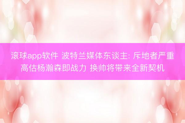 滚球app软件 波特兰媒体东谈主: 斥地者严重高估杨瀚森即战力 换帅将带来全新契机