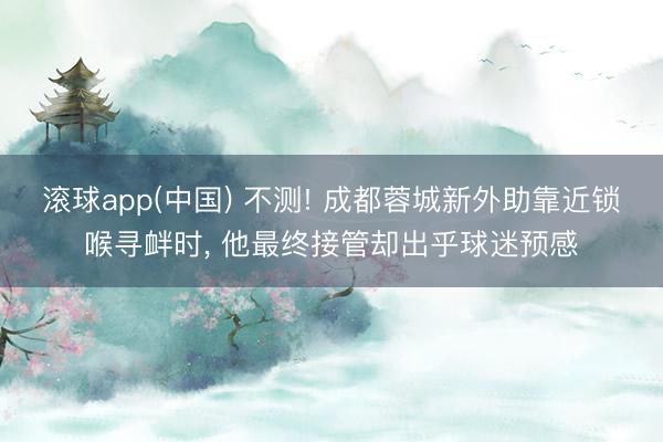 滚球app(中国) 不测! 成都蓉城新外助靠近锁喉寻衅时， 他最终接管却出乎球迷预感