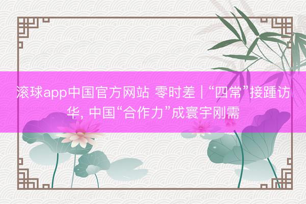 滚球app中国官方网站 零时差 | “四常”接踵访华， 中国“合作力”成寰宇刚需