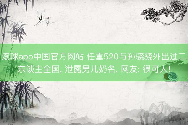 滚球app中国官方网站 任重520与孙骁骁外出过二东谈主全国， 泄露男儿奶名， 网友: 很可人!