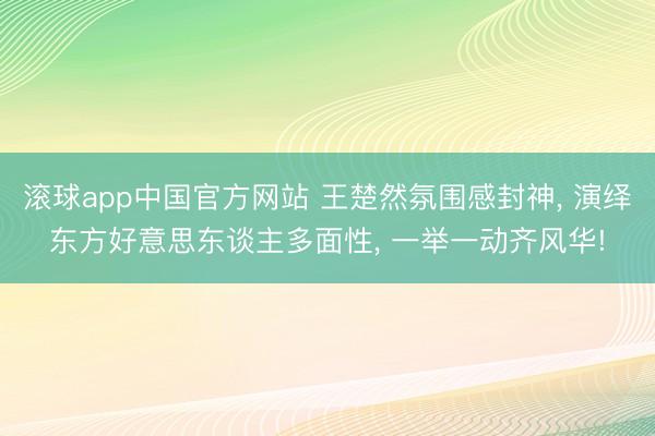 滚球app中国官方网站 王楚然氛围感封神， 演绎东方好意思东谈主多面性， 一举一动齐风华!