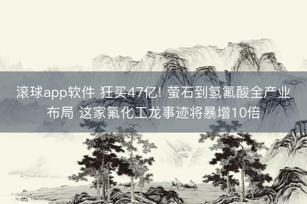 滚球app软件 狂买47亿! 萤石到氢氟酸全产业布局 这家氟化工龙事迹将暴增10倍