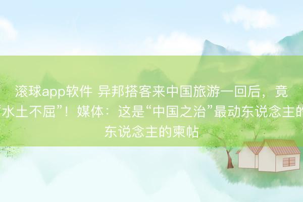 滚球app软件 异邦搭客来中国旅游一回后，竟患上“水土不屈”！媒体：这是“中国之治”最动东说念主的柬帖