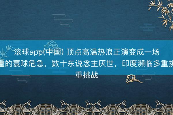 滚球app(中国) 顶点高温热浪正演变成一场严重的寰球危急，数十东说念主厌世，印度濒临多重挑战