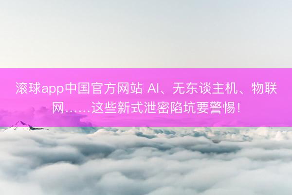 滚球app中国官方网站 AI、无东谈主机、物联网……这些新式泄密陷坑要警惕！