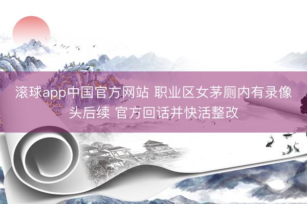 滚球app中国官方网站 职业区女茅厕内有录像头后续 官方回话并快活整改