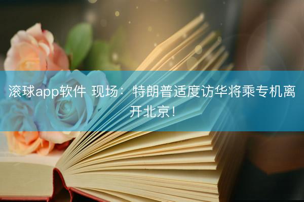 滚球app软件 现场：特朗普适度访华将乘专机离开北京！