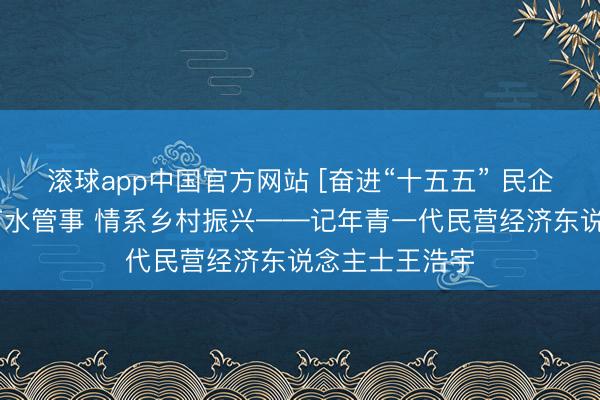 滚球app中国官方网站 [奋进“十五五” 民企勇担当]深耕节水管事 情系乡村振兴——记年青一代民营经济东说念主士王浩宇