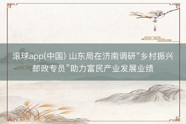 滚球app(中国) 山东局在济南调研“乡村振兴邮政专员”助力富民产业发展业绩