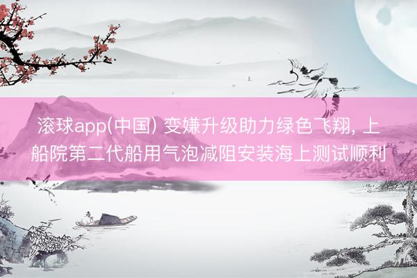 滚球app(中国) 变嫌升级助力绿色飞翔， 上船院第二代船用气泡减阻安装海上测试顺利