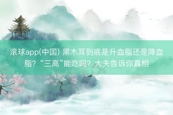 滚球app(中国) 黑木耳到底是升血脂还是降血脂？“三高”能吃吗？大夫告诉你真相