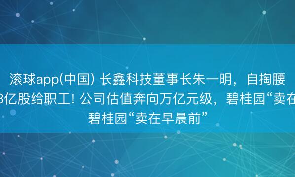 滚球app(中国) 长鑫科技董事长朱一明，自掏腰包拿7.68亿股给职工! 公司估值奔向万亿元级，碧桂园“卖在早晨前”
