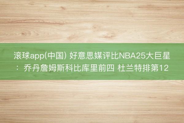 滚球app(中国) 好意思媒评比NBA25大巨星：乔丹詹姆斯科比库里前四 杜兰特排第12